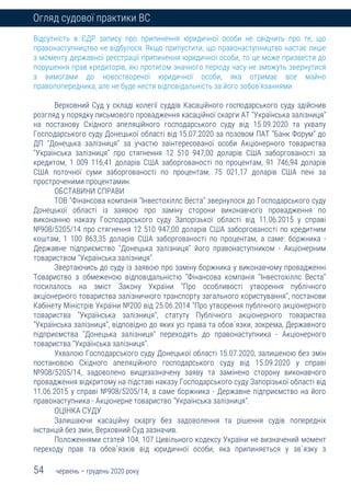 54 червень – грудень 2020 року
Огляд судової практики ВС
Відсутність в ЄДР запису про припинення юридичної особи не свідчить про те, що
правонаступництво не відбулося. Якщо припустити, що правонаступництво настає лише
з моменту державної реєстрації припинення юридичної особи, то це може призвести до
порушення прав кредиторів, які протягом значного періоду часу не зможуть звернутися
з вимогами до новоствореної юридичної особи, яка отримає все майно
правопопередника, але не буде нести відповідальність за його зобов'язаннями
Верховний Суд у складі колегії суддів Касаційного господарського суду здійснив
розгляд у порядку письмового провадження касаційної скарги АТ "Українська залізниця"
на постанову Східного апеляційного господарського суду від 15.09.2020 та ухвалу
Господарського суду Донецької області від 15.07.2020 за позовом ПАТ "Банк Форум" до
ДП "Донецька залізниця" за участю заінтересованої особи Акціонерного товариства
"Українська залізниця" про стягнення 12 510 947,00 доларів США заборгованості за
кредитом, 1 009 116,41 доларів США заборгованості по процентам, 91 746,94 доларів
США поточної суми заборгованості по процентам, 75 021,17 доларів США пені за
простроченими процентамин.
ОБСТАВИНИ СПРАВИ
ТОВ "Фінансова компанія "Інвестохіллс Веста" звернулося до Господарського суду
Донецької області із заявою про заміну сторони виконавчого провадження по
виконанню наказу Господарського суду Запорізької області від 11.06.2015 у справі
№908/5205/14 про стягнення 12 510 947,00 доларів США заборгованості по кредитним
коштам, 1 100 863,35 доларів США заборгованості по процентам, а саме: боржника -
Державне підприємство "Донецька залізниця" його правонаступником - Акціонерним
товариством "Українська залізниця".
Звертаючись до суду із заявою про заміну боржника у виконавчому провадженні
Товариство з обмеженою відповідальністю "Фінансова компанія "Інвестохіллс Веста"
посилалось на зміст Закону України "Про особливості утворення публічного
акціонерного товариства залізничного транспорту загального користування", постанови
Кабінету Міністрів України №200 від 25.06.2014 "Про утворення публічного акціонерного
товариства "Українська залізниця", статуту Публічного акціонерного товариства
"Українська залізниця", відповідно до яких усі права та обов`язки, зокрема, Державного
підприємства "Донецька залізниця" переходять до правонаступника - Акціонерного
товариства "Українська залізниця".
Ухвалою Господарського суду Донецької області 15.07.2020, залишеною без змін
постановою Східного апеляційного господарського суду від 15.09.2020 у справі
№908/5205/14, задоволено вищезазначену заяву та замінено сторону виконавчого
провадження відкритому на підставі наказу Господарського суду Запорізької області від
11.06.2015 у справі №908/5205/14, а саме боржника - Державне підприємство на його
правонаступника - Акціонерне товариство "Українська залізниця".
ОЦІНКА СУДУ
Залишаючи касаційну скаргу без задоволення та рішення судів попередніх
інстанцій без змін, Верховний Суд зазначив.
Положеннями статей 104, 107 Цивільного кодексу України не визначений момент
переходу прав та обов`язків від юридичної особи, яка припиняється у зв`язку з
 