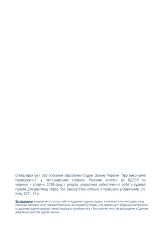 Огляд практики застосування Верховним Судом Закону України "Про виконавче
провадження" у господарських справах. Рішення, внесені до ЄДРСР за
червень – грудень 2020 року / упоряд. управління забезпечення роботи судової
палати для розгляду справ про банкрутство спільно з правовим управлінням (ІІ).
Київ, 2021. 98 с.
Застереження: видання містить короткий огляд деяких судових рішень. У кожному з них викладено лише
основний висновок щодо правового питання, яке виникло у справі. Для правильного розуміння висловленої
в судовому рішенні правової позиції необхідно ознайомитися з його повним текстом, розміщеним у Єдиному
державному реєстрі судових рішень.
 
