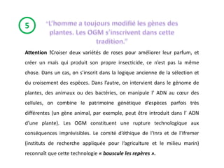 5

Attention !Croiser deux variétés de roses pour améliorer leur parfum, et
créer un maïs qui produit son propre insecticide, ce n’est pas la même
chose. Dans un cas, on s’inscrit dans la logique ancienne de la sélection et
du croisement des espèces. Dans l’autre, on intervient dans le génome de
plantes, des animaux ou des bactéries, on manipule l’ ADN au cœur des
cellules, on combine le patrimoine génétique d’espèces parfois très
différentes (un gène animal, par exemple, peut être introduit dans l’ ADN
d’une plante). Les OGM constituent une rupture technologique aux
conséquences imprévisibles. Le comité d’éthique de l’Inra et de l’Ifremer
(instituts de recherche appliquée pour l’agriculture et le milieu marin)
reconnaît que cette technologie « bouscule les repères ».
 