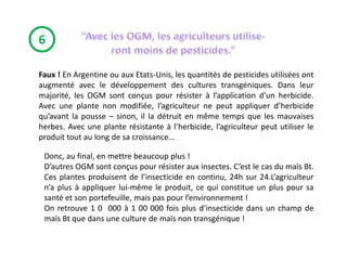 6

Faux ! En Argentine ou aux Etats-Unis, les quantités de pesticides utilisées ont
augmenté avec le développement des cultures transgéniques. Dans leur
majorité, les OGM sont conçus pour résister à l’application d’un herbicide.
Avec une plante non modifiée, l’agriculteur ne peut appliquer d’herbicide
qu’avant la pousse – sinon, il la détruit en même temps que les mauvaises
herbes. Avec une plante résistante à l’herbicide, l’agriculteur peut utiliser le
produit tout au long de sa croissance…

 Donc, au final, en mettre beaucoup plus !
 D’autres OGM sont conçus pour résister aux insectes. C’est le cas du maïs Bt.
 Ces plantes produisent de l’insecticide en continu, 24h sur 24.L’agriculteur
 n’a plus à appliquer lui-même le produit, ce qui constitue un plus pour sa
 santé et son portefeuille, mais pas pour l’environnement !
 On retrouve 1 0 000 à 1 00 000 fois plus d’insecticide dans un champ de
 maïs Bt que dans une culture de maïs non transgénique !
 