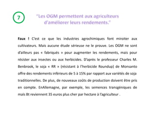 7


Faux ! C’est ce que les industries agrochimiques font miroiter aux
cultivateurs. Mais aucune étude sérieuse ne le prouve. Les OGM ne sont
d’ailleurs pas « fabriqués » pour augmenter les rendements, mais pour
résister aux insectes ou aux herbicides. D’après le professeur Charles M.
Benbrook, le soja « RR » (résistant à l’herbicide Roundup) de Monsanto
offre des rendements inférieurs de 5 à 15% par rapport aux variétés de soja
traditionnelles. De plus, de nouveaux coûts de production doivent être pris
en compte. EnAllemagne, par exemple, les semences transgéniques de
maïs Bt reviennent 35 euros plus cher par hectare à l’agriculteur .
 