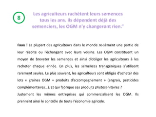 8



Faux ! La plupart des agriculteurs dans le monde re-sèment une partie de
leur récolte ou l’échangent avec leurs voisins. Les OGM constituent un
moyen de breveter les semences et ainsi d’obliger les agriculteurs à les
racheter chaque année. En plus, les semences transgéniques s’utilisent
rarement seules. Le plus souvent, les agriculteurs sont obligés d’acheter des
lots « graines OGM + produits d’accompagnement » (engrais, pesticides
complémentaires…). Et qui fabrique ces produits phytosanitaires ?
Justement les mêmes entreprises qui commercialisent les OGM. Ils
prennent ainsi le contrôle de toute l’économie agricole.
 