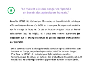 9

Faux !Le MON8 1 0, fabriqué par Monsanto, est la variété de Bt qui risque
d’être cultivée en France. Cet OGM est conçu pour fabriquer un insecticide
qui le protège de la pyrale. Or cet un insecte ravageur cause en France
relativement peu de dégâts, et il peut être éliminé autrement (en
dispersant sur le champ des larves de guêpes appelées trichogrammes
par exemple).

Enfin, comme aucune plante apparentée au maïs ne pousse librement dans
la nature en Europe, on prétend que cultiver cet OGM est sans danger.
C’est faux : le MON8 1 0 , autorisé pour l’alimentation animale et
humaine, risque de polluer les cultures des producteurs de qualité ou bio. Il
risque aussi de faire disparaître des papillons et d’autres insectes utiles.
 