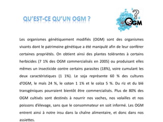 Les organismes génétiquement modifiés (OGM) sont des organismes
vivants dont le patrimoine génétique a été manipulé afin de leur conférer
certaines propriétés. On obtient ainsi des plantes tolérantes à certains
herbicides (7 1% des OGM commercialisés en 2005) ou produisant elles
mêmes un insecticide contre certains parasites (18%), voire cumulant les
deux caractéristiques (1 1%). Le soja représente 60 % des cultures
d’OGM, le maïs 24 %, le coton 1 1% et le colza 5 %. Du riz et du blé
transgéniques pourraient bientôt être commercialisés. Plus de 80% des
OGM cultivés sont destinés à nourrir nos vaches, nos volailles et nos
poissons d’élevage, sans que le consommateur en soit informé. Les OGM
entrent ainsi à notre insu dans la chaîne alimentaire, et donc dans nos
assiettes.
 