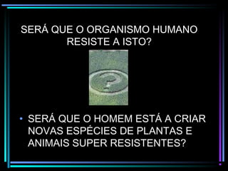 SERÁ QUE O ORGANISMO HUMANO
RESISTE A ISTO?
• SERÁ QUE O HOMEM ESTÁ A CRIAR
NOVAS ESPÉCIES DE PLANTAS E
ANIMAIS SUPER RESISTENTES?
 