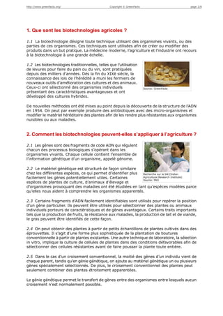 http://www.greenfacts.org/                      Copyright © GreenFacts                        page 2/8




1. Que sont les biotechnologies agricoles ?

1.1 La biotechnologie désigne toute technique utilisant des organismes vivants, ou des
parties de ces organismes. Ces techniques sont utilisées afin de créer ou modifier des
produits dans un but pratique. La médecine moderne, l’agriculture et l’industrie ont recours
à la biotechnologie à une grande échelle.

1.2 Les biotechnologies traditionnelles, telles que l’utilisation
de levures pour faire du pain ou du vin, sont pratiquées
depuis des milliers d’années. Dès la fin du XIXè siècle, la
connaissance des lois de l’hérédité a muni les fermiers de
nouveaux outils d’amélioration des cultures et des animaux.
Ceux-ci ont sélectionné des organismes individuels                       Source: GreenFacts
présentant des caractéristiques avantageuses et ont
développé des cultures hybrides.

De nouvelles méthodes ont été mises au point depuis la découverte de la structure de l’ADN
en 1954. On peut par exemple produire des antibiotiques avec des micro-organismes et
modifier le matériel héréditaire des plantes afin de les rendre plus résistantes aux organismes
nuisibles ou aux maladies.


2. Comment les biotechnologies peuvent-elles s’appliquer à l’agriculture ?

2.1 Les gènes sont des fragments de code ADN qui régulent
chacun des processus biologiques s’opérant dans les
organismes vivants. Chaque cellule contient l’ensemble de
l’information génétique d’un organisme, appelé génome.

2.2 Le matériel génétique est structuré de façon similaire
chez les différentes espèces, ce qui permet d’identifier plus Recherche sur le blé (Indian
facilement les gènes potentiellement utiles. Certaines        Agricultural Research Institute)
                                                              Source: FAO
espèces de plantes de culture, d’animaux d’élevage et
d’organismes provoquant des maladies ont été étudiées en tant qu’espèces modèles parce
qu’elles nous aident à comprendre les organismes apparentés.

2.3 Certains fragments d’ADN facilement identifiables sont utilisés pour repérer la position
d’un gène particulier. Ils peuvent être utilisés pour sélectionner des plantes ou animaux
individuels porteurs de caractéristiques et de gènes avantageux. Certains traits importants
tels que la production de fruits, la résistance aux maladies, la production de lait et de viande,
le gras peuvent être identifiés de cette façon.

2.4 On peut obtenir des plantes à partir de petits échantillons de plantes cultivés dans des
éprouvettes. Il s’agit d’une forme plus sophistiquée de la plantation de boutures
conventionnelle à partir de plantes existantes. Une autre technique de laboratoire, la sélection
in vitro, implique la culture de cellules de plantes dans des conditions défavorables afin de
sélectionner des cellules résistantes avant de faire pousser la plante toute entière.

2.5 Dans le cas d’un croisement conventionnel, la moitié des gènes d’un individu vient de
chaque parent, tandis qu’en génie génétique, on ajoute au matériel génétique un ou plusieurs
gènes spécialement sélectionnés. De plus, le croisement conventionnel des plantes peut
seulement combiner des plantes étroitement apparentées.

Le génie génétique permet le transfert de gènes entre des organismes entre lesquels aucun
croisement n’est normalement possible.
 