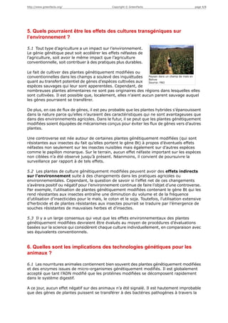 http://www.greenfacts.org/                     Copyright © GreenFacts                         page 4/8




5. Quels pourraient être les effets des cultures transgéniques sur
l’environnement ?

5.1 Tout type d’agriculture a un impact sur l’environnement.
Le génie génétique peut soit accélérer les effets néfastes de
l’agriculture, soit avoir le même impact que l’agriculture
conventionnelle, soit contribuer à des pratiques plus durables.

Le fait de cultiver des plantes génétiquement modifiées ou
conventionnelles dans les champs a soulevé des inquiétudes        Paysan dans un champ de maïs en
                                                                  Bolivie
quant au transfert potentiel de gènes d’espèces cultivées aux     Source: FAO
espèces sauvages qui leur sont apperentées. Cependant, de
nombreuses plantes alimentaires ne sont pas originaires des régions dans lesquelles elles
sont cultivées. Il est possible que, localement, elles n’aient aucun parent sauvage auquel
les gènes pourraient se transférer.

De plus, en cas de flux de gènes, il est peu probable que les plantes hybrides s’épanouissent
dans la nature parce qu’elles n’auraient des caractéristiques qui ne sont avantageuses que
dans des environnements agricoles. Dans le futur, il se peut que les plantes génétiquement
modifiées soient équipées de mécanismes conçus pour éviter les flux de gènes vers d’autres
plantes.

Une controverse est née autour de certaines plantes génétiquement modifiées (qui sont
résistantes aux insectes du fait qu’elles portent le gène Bt) à propos d’éventuels effets
néfastes non seulement sur les insectes nuisibles mais également sur d’autres espèces
comme le papillon monarque. Sur le terrain, aucun effet néfaste important sur les espèces
non ciblées n’a été observé jusqu’à présent. Néanmoins, il convient de poursuivre la
surveillance par rapport à de tels effets.

5.2 Les plantes de culture génétiquement modifiées peuvent avoir des effets indirects
sur l’environnement suite à des changements dans les pratiques agricoles ou
environnementales. Cependant, la question de savoir si l’effet net de ces changements
s’avèrera positif ou négatif pour l’environnement continue de faire l’objet d’une controverse.
Par exemple, l’utilisation de plantes génétiquement modifiées contenant le gène Bt qui les
rend résistantes aux insectes entraîne une diminution du volume et de la fréquence
d’utilisation d’insecticides pour le maïs, le coton et le soja. Toutefois, l’utilisation extensive
d’herbicide et de plantes résistantes aux insectes pourrait se traduire par l’émergence de
souches résistantes de mauvaises herbes et d’insectes.

5.3 Il y a un large consensus qui veut que les effets environnementaux des plantes
génétiquement modifiées devraient être évalués au moyen de procédures d’évaluations
basées sur la science qui considèrent chaque culture individuellement, en comparaison avec
ses équivalents conventionnels.


6. Quelles sont les implications des technologies génétiques pour les
animaux ?

6.1 Les nourritures animales contiennent bien souvent des plantes génétiquement modifiées
et des enzymes issues de micro-organismes génétiquement modifiés. Il est globalement
accepté que tant l’ADN modifié que les protéines modifiées se décomposent rapidement
dans le système digestif.

A ce jour, aucun effet négatif sur des animaux n’a été signalé. Il est hautement improbable
que des gènes de plantes puissent se transférer à des bactéries pathogènes à travers la
 