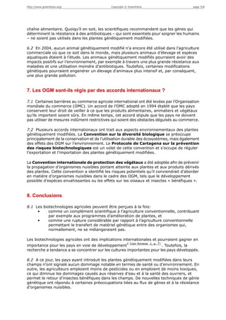 http://www.greenfacts.org/                   Copyright © GreenFacts                      page 5/8




chaîne alimentaire. Quoiqu’il en soit, les scientifiques recommandent que les gènes qui
déterminent la résistance à des antibiotiques – qui sont essentiels pour soigner les humains
– ne soient pas utilisés dans les plantes génétiquement modifiées.

6.2 En 2004, aucun animal génétiquement modifié n’a encore été utilisé dans l’agriculture
commerciale où que ce soit dans le monde, mais plusieurs animaux d’élevage et espèces
aquatiques étaient à l’étude. Les animaux génétiquement modifiés pourraient avoir des
impacts positifs sur l’environnement, par exemple à travers une plus grande résistance aux
maladies et une utilisation moindre d’antibiotiques. Toutefois, certaines modifications
génétiques pourraient engendrer un élevage d’animaux plus intensif et, par conséquent,
une plus grande pollution.


7. Les OGM sont-ils régis par des accords internationaux ?

7.1 Certaines barrières au commerce agricole international ont été levées par l’Organisation
mondiale du commerce (OMC). Un accord de l’OMC adopté en 1994 établit que les pays
conservent leur droit de veiller à ce que les produits alimentaires, animaliers et végétaux
qu’ils importent soient sûrs. En même temps, cet accord stipule que les pays ne doivent
pas utiliser de mesures indûment restrictives qui soient des obstacles déguisés au commerce.

7.2 Plusieurs accords internationaux ont trait aux aspects environnementaux des plantes
génétiquement modifiées. La Convention sur la diversité biologique se préoccupe
principalement de la conservation et de l’utilisation durable des écosystèmes, mais également
des effets des OGM sur l’environnement. Le Protocole de Cartagena sur la prévention
des risques biotechnologiques est un volet de cette convention et s’occupe de réguler
l’exportation et l’importation des plantes génétiquement modifiées.

La Convention internationale de protection des végétaux a été adoptée afin de prévenir
la propagation d’organismes nuisibles portant atteinte aux plantes et aux produits dérivés
des plantes. Cette convention a identifié les risques potentiels qu’il conviendrait d’aborder
en matière d’organismes nuisibles dans le cadre des OGM, tels que le développement
possible d’espèces envahissantes ou les effets sur les oiseaux et insectes « bénéfiques ».


8. Conclusions

8.1 Les biotechnologies agricoles peuvent être perçues à la fois:
     •     comme un complément scientifique à l’agriculture conventionnelle, contribuant
           par exemple aux programmes d’amélioration de plantes, et
     •     comme une rupture considérable par rapport à l’agriculture conventionnelle
           permettant le transfert de matériel génétique entre des organismes qui,
           normallement, ne se mélangeraient pas.

Les biotechnologies agricoles ont des implications internationales et pourraient gagner en
                                                        1 [voir Annexe 1, p. 7]
importance pour les pays en voie de développement                       . Toutefois, la
recherche a tendance a se concentrer sur les cultures importantes pour les pays développés.

8.2 A ce jour, les pays ayant introduit les plantes génétiquement modifiées dans leurs
champs n’ont signalé aucun dommage notable en termes de santé ou d’environnement. En
outre, les agriculteurs emploient moins de pesticides ou en emploient de moins toxiques,
ce qui diminue les dommages causés aux réserves d’eau et à la santé des ouvriers, et
permet le retour d’insectes bénéfiques dans les champs. De nouvelles techniques de génie
génétique ont répondu à certaines préoccupations liées au flux de gènes et à la résistance
d’organismes nuisibles.
 