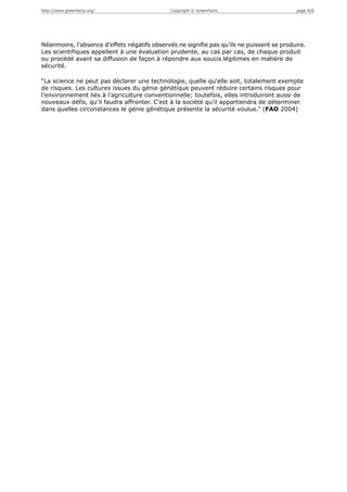 http://www.greenfacts.org/                    Copyright © GreenFacts                       page 6/8




Néanmoins, l’absence d’effets négatifs observés ne signifie pas qu’ils ne puissent se produire.
Les scientifiques appellent à une évaluation prudente, au cas par cas, de chaque produit
ou procédé avant sa diffusion de façon à répondre aux soucis légitimes en matière de
sécurité.

“La science ne peut pas déclarer une technologie, quelle qu'elle soit, totalement exempte
de risques. Les cultures issues du génie génétique peuvent réduire certains risques pour
l'environnement liés à l'agriculture conventionnelle; toutefois, elles introduiront aussi de
nouveaux défis, qu'il faudra affronter. C'est à la société qu'il appartiendra de déterminer
dans quelles circonstances le génie génétique présente la sécurité voulue.” (FAO 2004)
 