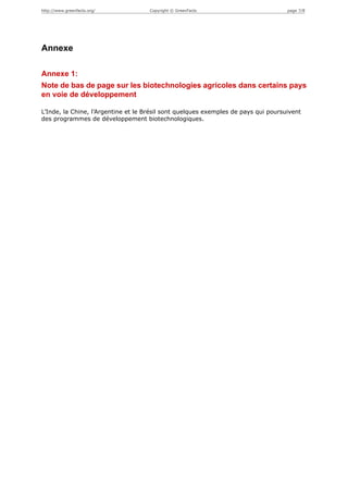 http://www.greenfacts.org/           Copyright © GreenFacts                         page 7/8




Annexe

Annexe 1:
Note de bas de page sur les biotechnologies agricoles dans certains pays
en voie de développement

L’Inde, la Chine, l’Argentine et le Brésil sont quelques exemples de pays qui poursuivent
des programmes de développement biotechnologiques.
 