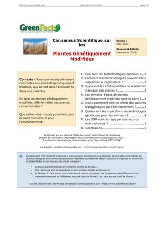 http://www.greenfacts.org/                                Copyright © GreenFacts                               page 1/8




                                Consensus Scientifique sur                                 Source :

                                           les                                             FAO (2004)

                                                                                           Résumé & Détails:
                                                                                           GreenFacts (2005)
                                Plantes Génétiquement
                                       Modifiées


                                                          1. Que sont les biotechnologies agricoles ?...2
Contexte - Nous sommes régulièrement                      2. Comment les biotechnologies peuvent-elles
confrontés aux aliments génétiquement                        s’appliquer à l’agriculture ?.....................2
modifiés, que ce soit dans l'actualité ou                 3. Quels sont les effets possibles de la sélection
dans nos assiettes.                                          classique des plantes ?...........................3
                                                          4. Les aliments à base de plantes
En quoi les plantes génétiquement                            génétiquement modifiées sont-ils sains ?...3
modifiées diffèrent-elles des plantes                     5. Quels pourraient être les effets des cultures
conventionelles?                                             transgéniques sur l’environnement ?........4
                                                          6. Quelles sont les implications des technologies
Que sait-on des risques potentiels pour                      génétiques pour les animaux ?................4
la santé humaine et pour                                  7. Les OGM sont-ils régis par des accords
l'environnement?
                                                             internationaux ?....................................5
                                                          8. Conclusions..........................................5

                        Ce Dossier est un résumé fidèle du rapport scientifique de consensus
                    produit en 2004 par l'Organisation pour l'alimentation et l'agriculture (FAO) :
                      "La situation Mondiales de l'Alimentation el de l'Agriculture 2003-2004"

                     Le Dossier complet est disponible sur : http://www.greenfacts.org/fr/ogm/



      Ce document PDF contient le Niveau 1 d’un Dossier GreenFacts. Les Dossiers GreenFacts sont publiés en
      plusieurs langues sous forme de questions-réponses et présentés selon la structure originale et conviviale
      de GreenFacts à trois niveaux de détail croissant :

            •   Chaque question trouve une réponse courte au Niveau 1.
            •   Ces réponses sont développées en plus amples détails au Niveau 2.
            •   Le Niveau 3 n’est autre que le document source, le rapport de consensus scientifique reconnu
                internationalement et fidèlement résumé dans le Niveau 2 et plus encore dans le Niveau 1.


        Tous les Dossiers de GreenFacts en français sont disponibles sur : http://www.greenfacts.org/fr/
 