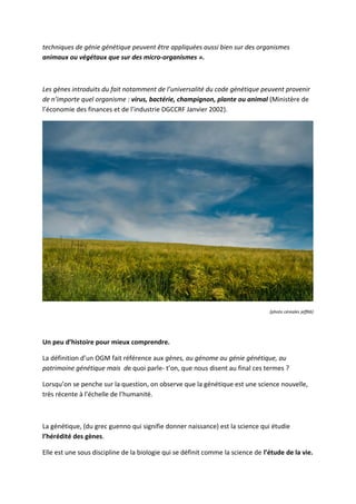 techniques de génie génétique peuvent être appliquées aussi bien sur des organismes
animaux ou végétaux que sur des micro-organismes ».



Les gènes introduits du fait notamment de l’universalité du code génétique peuvent provenir
de n’importe quel organisme : virus, bactérie, champignon, plante ou animal (Ministère de
l’économie des finances et de l’industrie DGCCRF Janvier 2002).




                                                                                 (photo céreales jeff66)




Un peu d’histoire pour mieux comprendre.

La définition d’un OGM fait référence aux gènes, au génome au génie génétique, au
patrimoine génétique mais de quoi parle- t’on, que nous disent au final ces termes ?

Lorsqu’on se penche sur la question, on observe que la génétique est une science nouvelle,
très récente à l’échelle de l’humanité.



La génétique, (du grec guenno qui signifie donner naissance) est la science qui étudie
l’hérédité des gènes.

Elle est une sous discipline de la biologie qui se définit comme la science de l’étude de la vie.
 