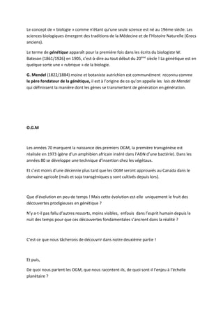 Le concept de « biologie » comme n’étant qu’une seule science est né au 19ème siècle. Les
sciences biologiques émergent des traditions de la Médecine et de l’Histoire Naturelle (Grecs
anciens).

Le terme de génétique apparaît pour la première fois dans les écrits du biologiste W.
Bateson (1861/1926) en 1905, c’est-à-dire au tout début du 20 ème siècle ! La génétique est en
quelque sorte une « rubrique » de la biologie.

G. Mendel (1822/1884) moine et botaniste autrichien est communément reconnu comme
le père fondateur de la génétique, il est à l’origine de ce qu’on appelle les lois de Mendel
qui définissent la manière dont les gènes se transmettent de génération en génération.




O.G.M



Les années 70 marquent la naissance des premiers OGM, la première transgénèse est
réalisée en 1973 (gène d’un amphibien africain inséré dans l’ADN d’une bactérie). Dans les
années 80 se développe une technique d’insertion chez les végétaux.

Et c’est moins d’une décennie plus tard que les OGM seront approuvés au Canada dans le
domaine agricole (maïs et soja transgéniques y sont cultivés depuis lors).



Que d’évolution en peu de temps ! Mais cette évolution est-elle uniquement le fruit des
découvertes prodigieuses en génétique ?

N’y a-t-il pas fallu d’autres ressorts, moins visibles, enfouis dans l’esprit humain depuis la
nuit des temps pour que ces découvertes fondamentales s’ancrent dans la réalité ?



C’est ce que nous tâcherons de découvrir dans notre deuxième partie !



Et puis,

De quoi nous parlent les OGM, que nous racontent-ils, de quoi sont-il l’enjeu à l’échelle
planétaire ?
 