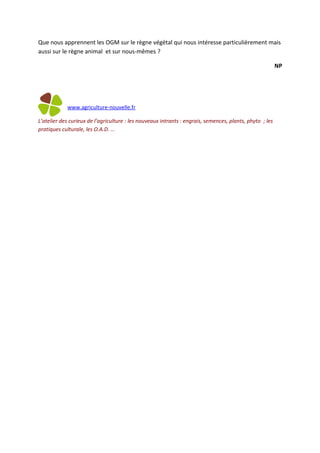 Que nous apprennent les OGM sur le règne végétal qui nous intéresse particulièrement mais
aussi sur le règne animal et sur nous-mêmes ?

                                                                                                          NP




            www.agriculture-nouvelle.fr

L’atelier des curieux de l’agriculture : les nouveaux intrants : engrais, semences, plants, phyto ; les
pratiques culturale, les O.A.D. …
 