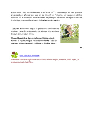 grains parmi celles qui l’intéressent. A la fin de 19ème, apparaissent les tout premiers
croisements de plantes issus des lois de Mendel sur l’hérédité. Les travaux du célèbre
botaniste sur le croisement de deux variétés de petits pois définissent les règles de base de
la génétique, marquant la naissance de la sélection des plantes.



 L’objectif de l’Homme depuis la préhistoire : améliorer ses
pratiques culturales et ses modes de sélection pour produire
toujours plus, toujours mieux.

Mais quid des O.G.M dans cette longue histoire qui unit
Homme et végétaux depuis l’aube de l’humanité ? C’est ce
que nous verrons dans notre troisième et dernière partie !

                                                                                                          NP



            www.agriculture-nouvelle.fr

L’atelier des curieux de l’agriculture : les nouveaux intrants : engrais, semences, plants, phyto ; les
pratiques culturale, les O.A.D. …
 