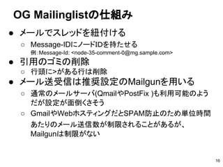 ● メールでスレッドを紐付ける
○ Message-IDにノードＩＤを持たせる
例：Message-Id: <node-35-comment-0@mg.sample.com>
● 引用のゴミの削除
○ 行頭に>がある行は削除
● メール送受信は推奨設定のMailgunを用いる
○ 通常のメールサーバ(QmailやPostFix )も利用可能のよう
だが設定が面倒くさそう
○ GmailやWebホスティングだとSPAM防止のため単位時間
あたりのメール送信数が制限されることがあるが、
Mailgunは制限がない
OG Mailinglistの仕組み
16
 
