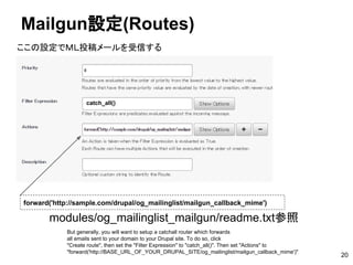 Mailgun設定(Routes)
20
forward('http://sample.com/drupal/og_mailinglist/mailgun_callback_mime')
catch_all()
modules/og_mailinglist_mailgun/readme.txt参照
But generally, you will want to setup a catchall router which forwards
all emails sent to your domain to your Drupal site. To do so, click
"Create route", then set the "Filter Expression" to "catch_all()". Then set "Actions" to
"forward('http://BASE_URL_OF_YOUR_DRUPAL_SITE/og_mailinglist/mailgun_callback_mime')"
ここの設定でＭＬ投稿メールを受信する
 