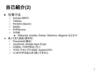 自己紹介(2)
● 仕事では
○ Actuate (BIRT)
○ Tableau
○ Pentaho (Spoon)
○ Zabbix
○ PHPRunner
○ その他
■ Wakanda, Ansible, Docker, Redmine, Magento など少々
● 使ってきた言語（順不同）
○ Powershell（最近）
○ JavaScript, Google Apps Script
○ COBOL, FORTRAN, PL/1
○ マクロ・アセンブラ（6502, System/370）
○ C,VB,PHPはあんまり使ってません
3
 