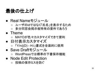 最後の仕上げ
30
● Real Nameモジュール
○ ユーザのidではなく「氏名」を表示するため
○ 多分同窓会掲示板特有の要件であろう
● Theme
○ MAYOが色々カスタマイズできて便利
● 日付表示カスタマイズ
○ 「Y/n/j(D) - H:i」書式を全面的に使用
● Save Draftモジュール
○ WordPressでは標準の下書保存機能
● Node Edit Protection
○ 投稿の保存ミスを防ぐ
 