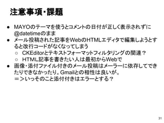 注意事項・課題
● MAYOのテーマを使うとコメントの日付が正しく表示されずに
@datetimeのまま
● メール投稿された記事をWebのHTMLエディタで編集しようとす
ると改行コードがなくなってしまう
○ CKEditorとテキストフォーマットフィルタリングの関連？
○ ＨＴＭＬ記事を書きたい人は最初からWebで
● 画像・添付ファイル付きのメール投稿はメーラーに依存してでき
たりできなかったり。Gmailとの相性は良いが。
＝＞いっそのこと添付付きはエラーとする？
31
 