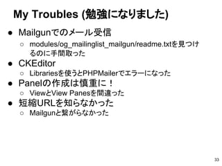 My Troubles (勉強になりました)
33
● Mailgunでのメール受信
○ modules/og_mailinglist_mailgun/readme.txtを見つけ
るのに手間取った
● CKEditor
○ Librariesを使うとPHPMailerでエラーになった
● Panelの作成は慎重に！
○ ViewとView Panesを間違った
● 短縮URLを知らなかった
○ Mailgunと繋がらなかった
 