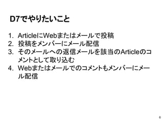 D7でやりたいこと
1. ArticleにWebまたはメールで投稿
2. 投稿をメンバーにメール配信
3. そのメールへの返信メールを該当のArticleのコ
メントとして取り込む
4. Webまたはメールでのコメントもメンバーにメー
ル配信
6
 