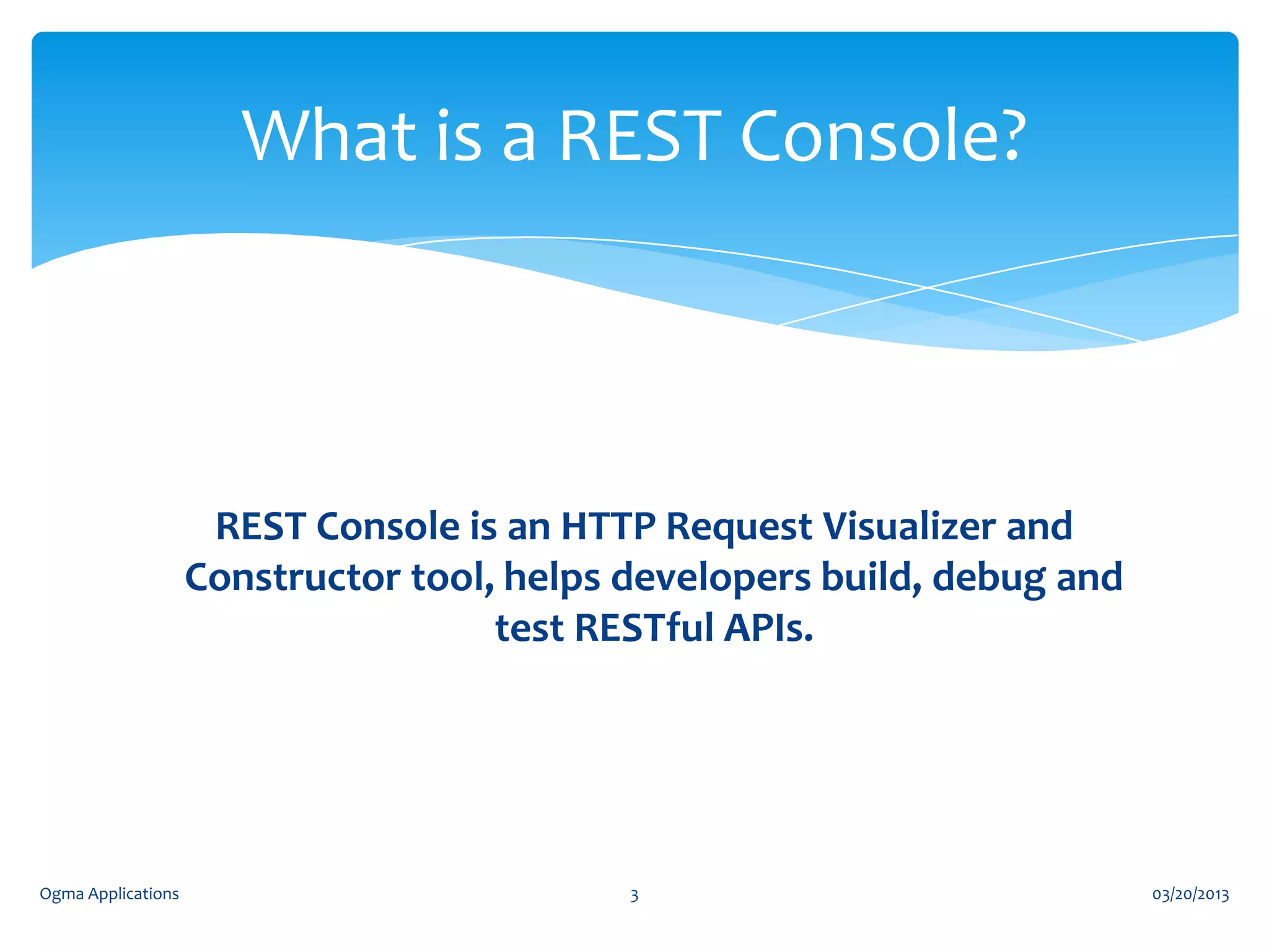 What is a REST Console?

REST Console is an HTTP Request Visualizer and
Constructor tool, helps developers build, debug and
test RESTful APIs.

Ogma Applications

3

03/20/2013

 