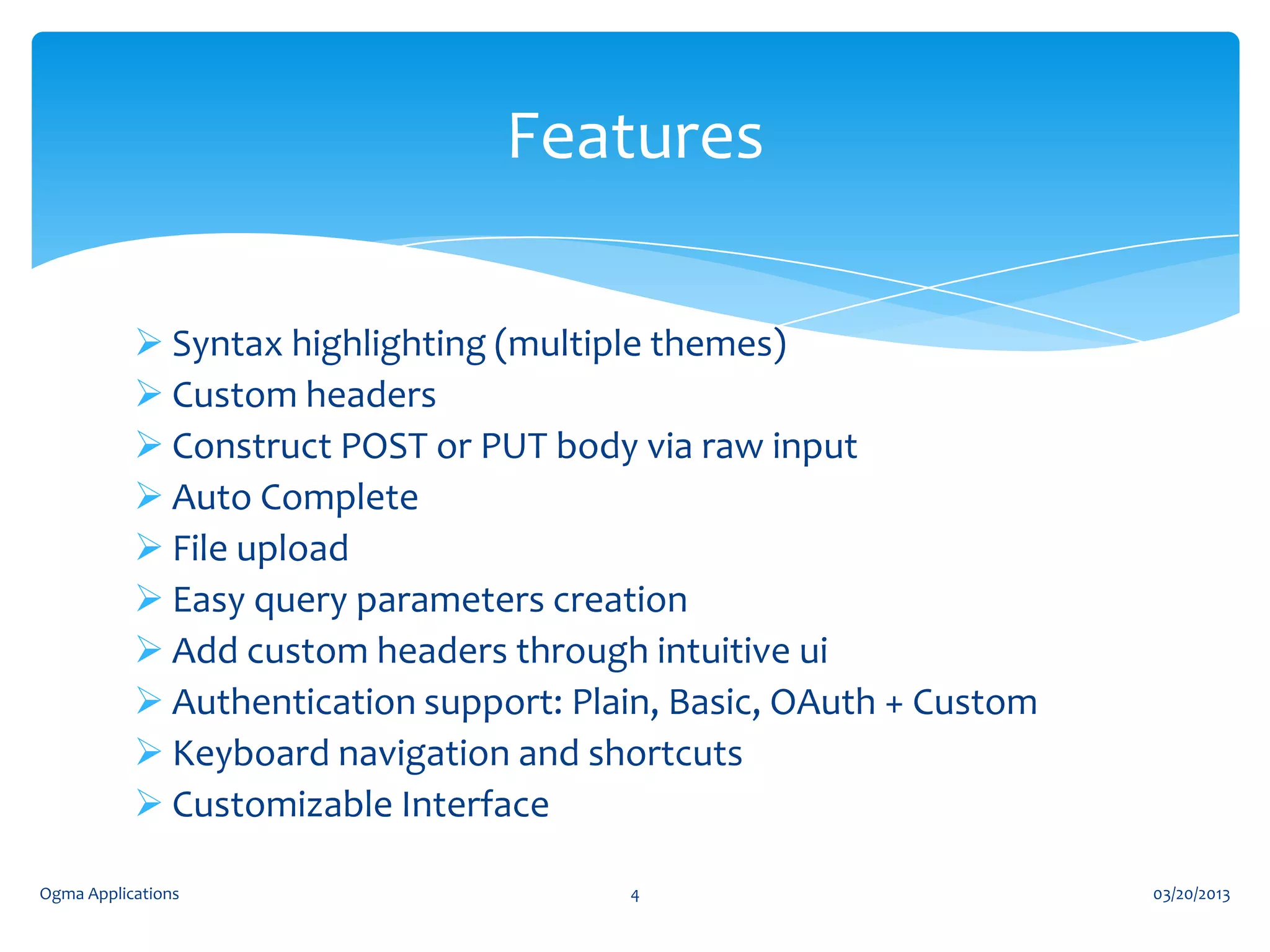 Features
 Syntax highlighting (multiple themes)
 Custom headers
 Construct POST or PUT body via raw input
 Auto Complete
 File upload
 Easy query parameters creation
 Add custom headers through intuitive ui
 Authentication support: Plain, Basic, OAuth + Custom
 Keyboard navigation and shortcuts
 Customizable Interface
Ogma Applications

4

03/20/2013

 