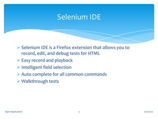 Selenium IDE

 Selenium IDE is a Firefox extension that allows you to
record, edit, and debug tests for HTML
 Easy record and playback
 Intelligent field selection
 Auto complete for all common commands
 Walkthrough tests

Ogma Applications

3

10/22/2012

 