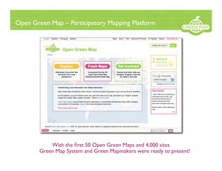 Open Green Map – Participatory Mapping Platform




            With the ﬁrst 50 Open Green Maps and 4,000 sites
        Green Map System and Green Mapmakers were ready to present!
 