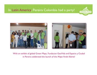 In Latin America, Pereira Colombia had a party!




                                                              .




   With an exhibit of global Green Maps, Fundacion GeoVida and Espacio y Ciudad
             in Pereira celebrated the launch of the Mapa Verde Abierto!
 