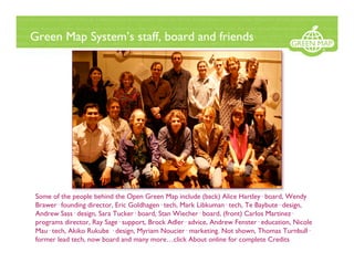 Green Map System’s staff, board and friends




 Some of the people behind the Open Green Map include (back) Alice Hartley· board, Wendy
 Brawer· founding director, Eric Goldhagen· tech, Mark Libkuman· tech, Te Baybute· design,
 Andrew Sass· design, Sara Tucker· board, Stan Wiecher· board, (front) Carlos Martinez·
 programs director, Ray Sage· support, Brock Adler· advice, Andrew Fenster· education, Nicole
 Mau· tech, Akiko Rukube · design, Myriam Noucier· marketing. Not shown, Thomas Turnbull·
 former lead tech, now board and many more…click About online for complete Credits
 