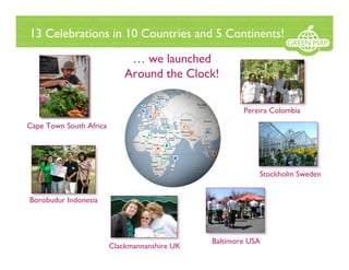 13 Celebrations in 10 Countries and 5 Continents!

                              … we launched
                             Around the Clock!

                                                       Pereira Colombia
Cape Town South Africa




                                                           Stockholm Sweden


Borobudur Indonesia




                                               Baltimore USA
                         Clackmannanshire UK
 