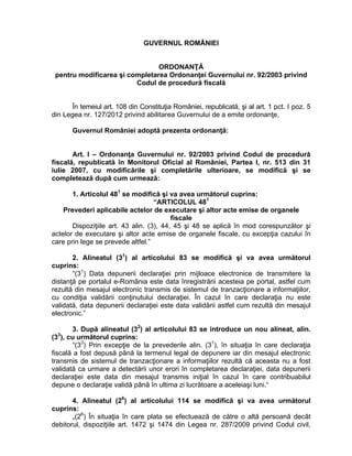 GUVERNUL ROMÂNIEI


                                ORDONANŢĂ
 pentru modificarea şi completarea Ordonanţei Guvernului nr. 92/2003 privind
                         Codul de procedură fiscală


      În temeiul art. 108 din Constituţia României, republicată, şi al art. 1 pct. I poz. 5
din Legea nr. 127/2012 privind abilitarea Guvernului de a emite ordonanţe,

       Guvernul României adoptă prezenta ordonanţă:


       Art. I – Ordonanţa Guvernului nr. 92/2003 privind Codul de procedură
fiscală, republicată în Monitorul Oficial al României, Partea I, nr. 513 din 31
iulie 2007, cu modificările şi completările ulterioare, se modifică şi se
completează după cum urmează:

       1. Articolul 481 se modifică şi va avea următorul cuprins:
                                    “ARTICOLUL 481
    Prevederi aplicabile actelor de executare şi altor acte emise de organele
                                          fiscale
       Dispoziţiile art. 43 alin. (3), 44, 45 şi 48 se aplică în mod corespunzător şi
actelor de executare şi altor acte emise de organele fiscale, cu excepţia cazului în
care prin lege se prevede altfel.”

       2. Alineatul (31) al articolului 83 se modifică şi va avea următorul
cuprins:
       “(31) Data depunerii declaraţiei prin mijloace electronice de transmitere la
distanţă pe portalul e-România este data înregistrării acesteia pe portal, astfel cum
rezultă din mesajul electronic transmis de sistemul de tranzacţionare a informaţiilor,
cu condiţia validării conţinutului declaraţiei. În cazul în care declaraţia nu este
validată, data depunerii declaraţiei este data validării astfel cum rezultă din mesajul
electronic.”

       3. După alineatul (32) al articolului 83 se introduce un nou alineat, alin.
  3
(3 ), cu următorul cuprins:
       “(33) Prin excepţie de la prevederile alin. (31), în situaţia în care declaraţia
fiscală a fost depusă până la termenul legal de depunere iar din mesajul electronic
transmis de sistemul de tranzacţionare a informaţiilor rezultă că aceasta nu a fost
validată ca urmare a detectării unor erori în completarea declaraţiei, data depunerii
declaraţiei este data din mesajul transmis iniţial în cazul în care contribuabilul
depune o declaraţie validă până în ultima zi lucrătoare a aceleiaşi luni.“

       4. Alineatul (26) al articolului 114 se modifică şi va avea următorul
cuprins:
       „(26) În situaţia în care plata se efectuează de către o altă persoană decât
debitorul, dispoziţiile art. 1472 şi 1474 din Legea nr. 287/2009 privind Codul civil,
 
