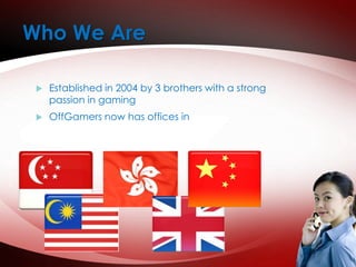 Who We Are 
 Established in 2004 by 3 brothers with a strong 
passion in gaming 
 OffGamers now has offices in 
 