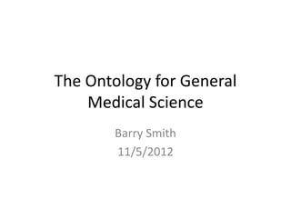 The Ontology for General
    Medical Science
       Barry Smith
       11/5/2012
 