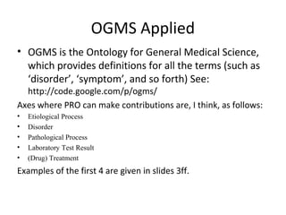 OGMS Applied
• OGMS is the Ontology for General Medical Science,
which provides definitions for all the terms (such as
‘disorder’, ‘symptom’, and so forth) See:
http://code.google.com/p/ogms/
Axes where PRO can make contributions are, I think, as follows:
• Etiological Process
• Disorder
• Pathological Process
• Laboratory Test Result
• (Drug) Treatment
Examples of the first 4 are given in slides 3ff.
 