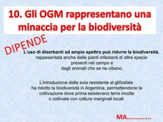 L’uso di diserbanti ad ampio spettro può ridurre la biodiversità,
rappesentata anche dalle pianti infestanti di altre specie
presenti nel campo e
dagli animali che se ne cibano.
L’introduzione della soia resistente al glifosfate
ha ridotto la biodiversità in Argentina, permettendone la
coltivazione dove prima esistevano terre incolte
o coltivate con colture marginali locali
MA…………..
 