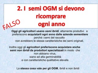 Oggi gli agricoltori usano semi ibridi, altamente produttivi e
preferiscono acquistarli ogni anno dalle aziende sementiere
perché i semi del raccolto
non avrebbero le stesse caratteristiche dei semi originali.
Inoltre oggi gli agricoltori preferiscono acquistare anche
semi non ibridi da produttori specializzati in modo che
non abbiano virus,
siano ad alta germinabilità
e con caratteristiche qualitative elevate.
La stessa cosa vale per gli OGM, ibridi e non ibridi
 