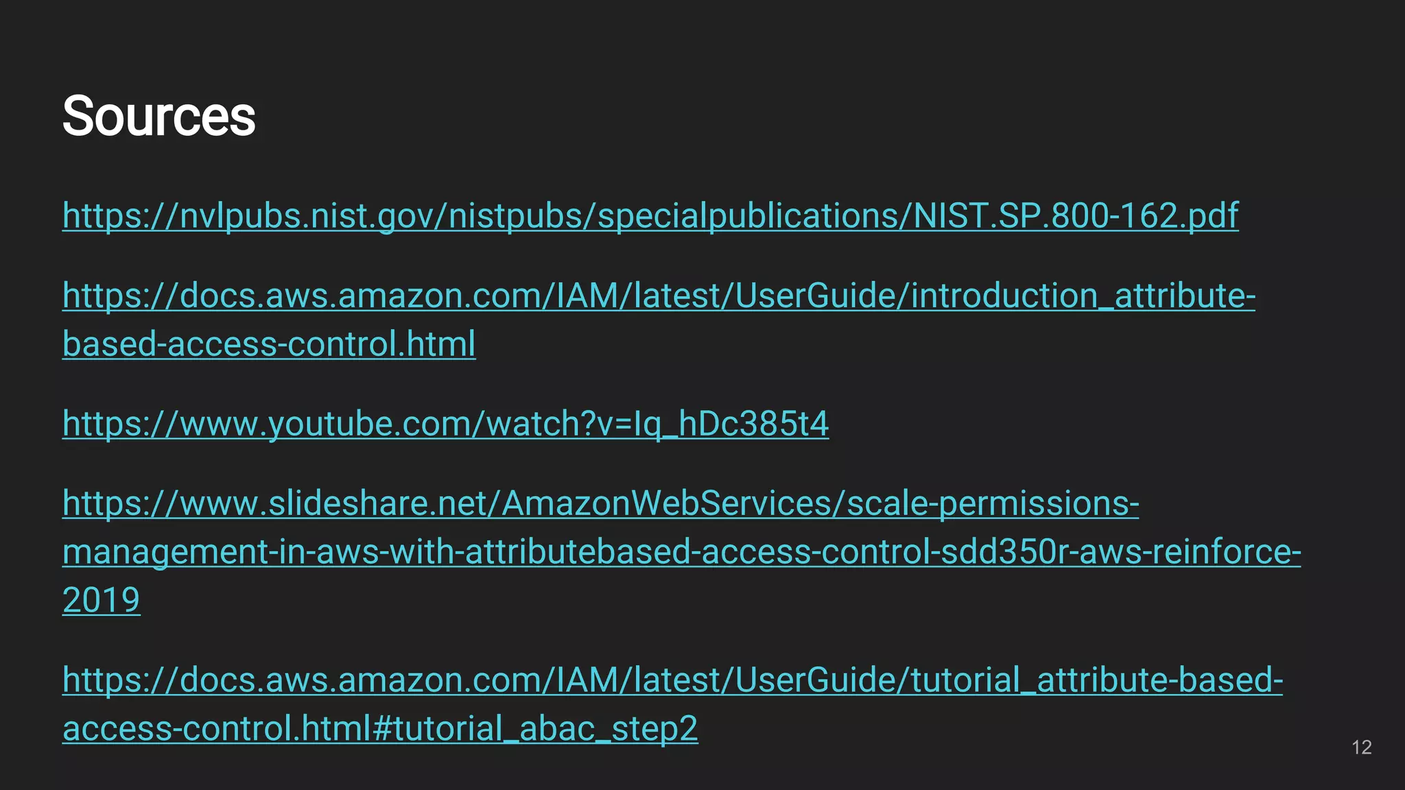 Sources
https://nvlpubs.nist.gov/nistpubs/specialpublications/NIST.SP.800-162.pdf
https://docs.aws.amazon.com/IAM/latest/UserGuide/introduction_attribute-
based-access-control.html
https://www.youtube.com/watch?v=Iq_hDc385t4
https://www.slideshare.net/AmazonWebServices/scale-permissions-
management-in-aws-with-attributebased-access-control-sdd350r-aws-reinforce-
2019
https://docs.aws.amazon.com/IAM/latest/UserGuide/tutorial_attribute-based-
access-control.html#tutorial_abac_step2 12
 