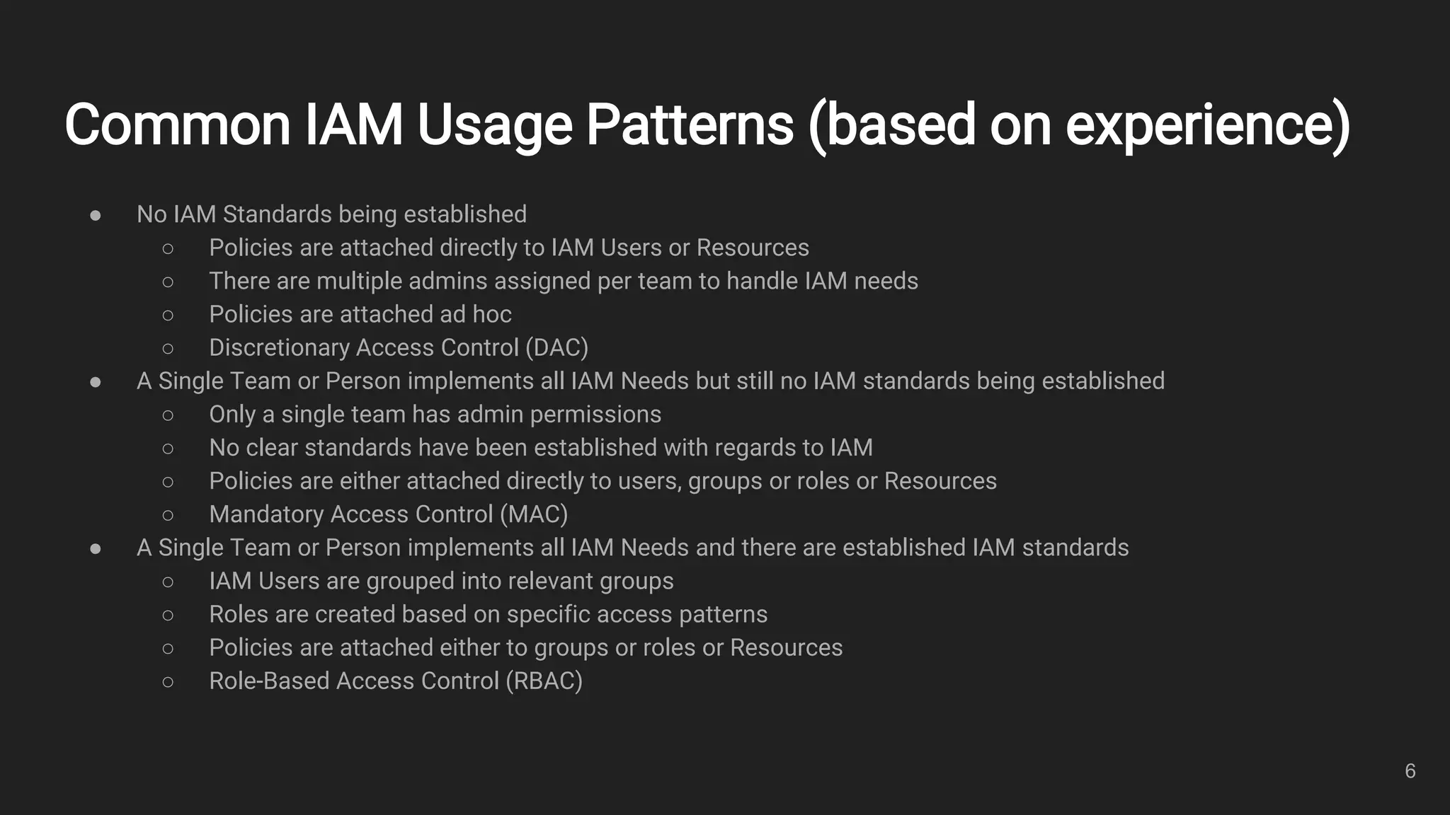 Common IAM Usage Patterns (based on experience)
● No IAM Standards being established
○ Policies are attached directly to IAM Users or Resources
○ There are multiple admins assigned per team to handle IAM needs
○ Policies are attached ad hoc
○ Discretionary Access Control (DAC)
● A Single Team or Person implements all IAM Needs but still no IAM standards being established
○ Only a single team has admin permissions
○ No clear standards have been established with regards to IAM
○ Policies are either attached directly to users, groups or roles or Resources
○ Mandatory Access Control (MAC)
● A Single Team or Person implements all IAM Needs and there are established IAM standards
○ IAM Users are grouped into relevant groups
○ Roles are created based on specific access patterns
○ Policies are attached either to groups or roles or Resources
○ Role-Based Access Control (RBAC)
6
 