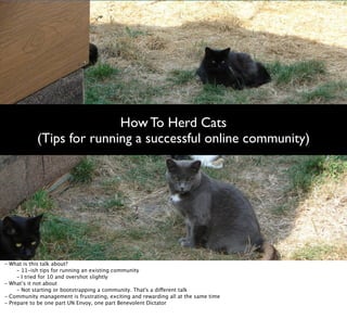 How To Herd Cats
              (Tips for running a successful online community)




-   What is this talk about?

      - 11-ish tips for running an existing community

      - I tried for 10 and overshot slightly
-   What’s it not about

      - Not starting or bootstrapping a community. That's a different talk
-   Community management is frustrating, exciting and rewarding all at the same time
-   Prepare to be one part UN Envoy, one part Benevolent Dictator
 