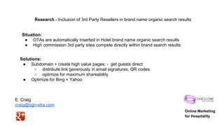 Research - Inclusion of 3rd Party Resellers in brand name organic search results

Situation:
● OTAs are automatically inserted in Hotel brand name organic search results
● High commission 3rd party sites compete directly within brand search results
Solutions:
● Subdomain + create high value pages; - get guests direct
○ distribute link generously in email signatures, QR codes
○ optimize for maximum shareability
● Optimize for Bing + Yahoo

E. Craig
craig@ogn-xtra.com
Online Marketing
for Hospitality

 