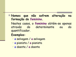  Nomes   que não sofrem alteração na
 formação do feminino.
 Nestes casos, o feminino obtém-se apenas
 através    do   determinante    ou    do
 quantificador.
 Exemplos:
   o selvagem / a selvagem
   o pianista / a pianista
   o doente / a doente
 