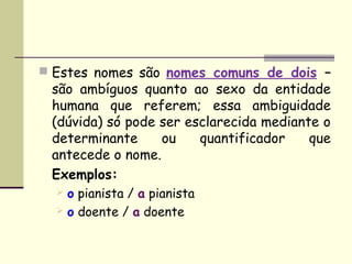  Estes nomes são nomes comuns de dois –
 são ambíguos quanto ao sexo da entidade
 humana que referem; essa ambiguidade
 (dúvida) só pode ser esclarecida mediante o
 determinante     ou    quantificador    que
 antecede o nome.
 Exemplos:
   o pianista / a pianista
   o doente / a doente
 