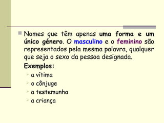 Nomes que têm apenas uma forma e um
 único género. O masculino e o feminino são
 representados pela mesma palavra, qualquer
 que seja o sexo da pessoa designada.
 Exemplos:
   a vítima
   o cônjuge
   a testemunha
   a criança
 