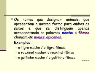  Os  nomes que designam animais, que
 apresentam a mesma forma para ambos os
 sexos e que se distinguem apenas
 acrescentando as palavras macho e fêmea
 chamam-se nomes epicenos.
 Exemplos:
   o tigre macho / o tigre fêmea
   o rouxinol macho/ o rouxinol fêmea
   o golfinho macho / o golfinho fêmea
                                             Lurdes Martins
 