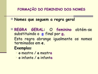 FORMAÇÃO DO FEMININO DOS NOMES

 Nomes que seguem a regra geral

 REGRA    GERAL: O feminino obtém-se
 substituindo o  o final por a.
 Esta regra abrange igualmente os nomes
 terminados em e.
 Exemplos:
   o mestre / a mestra
   o infante / a infanta
 