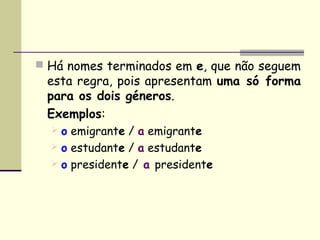  Há nomes terminados em e, que não seguem
 esta regra, pois apresentam uma só forma
 para os dois géneros.
 Exemplos:
   o emigrante / a emigrante
   o estudante / a estudante
   o presidente / a presidente
 