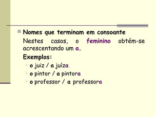  Nomes que terminam em consoante
 Nestes casos, o feminino        obtém-se 
 acrescentando um a.
 Exemplos:
   o juiz / a juíza
   o pintor / a pintora
   o professor / a professora
 